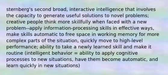 sternberg's second broad, interactive intelligence that involves the capacity to generate useful solutions to novel problems; creative people think more skillfully when faced with a new problem--apply information-processing skills in effective ways, make skills automatic to free space in working memory for more complex parts of the situation, quickly move to high-level performance; ability to take a newly learned skill and make it routine (intelligent behavior = ability to apply cognitive processes to new situations, have them become automatic, and learn quickly in new situations)