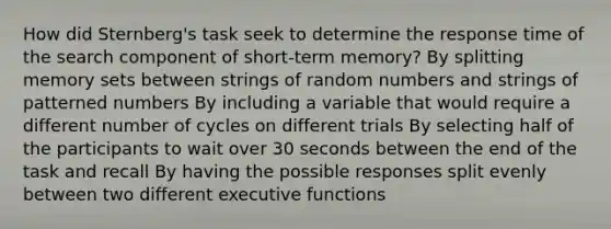 How did Sternberg's task seek to determine the response time of the search component of short-term memory? By splitting memory sets between strings of random numbers and strings of patterned numbers By including a variable that would require a different number of cycles on different trials By selecting half of the participants to wait over 30 seconds between the end of the task and recall By having the possible responses split evenly between two different executive functions