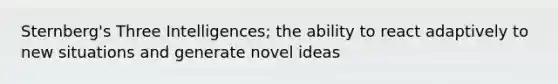 Sternberg's Three Intelligences; the ability to react adaptively to new situations and generate novel ideas