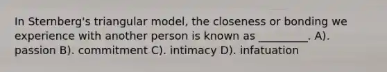 In Sternberg's triangular model, the closeness or bonding we experience with another person is known as _________. A). passion B). commitment C). intimacy D). infatuation