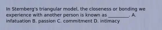 In Sternberg's triangular model, the closeness or bonding we experience with another person is known as _________. A. infatuation B. passion C. commitment D. intimacy