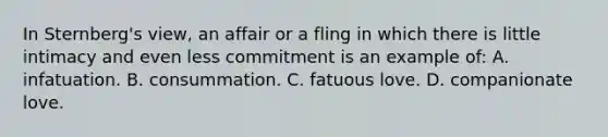 In Sternberg's view, an affair or a fling in which there is little intimacy and even less commitment is an example of: A. infatuation. B. consummation. C. fatuous love. D. companionate love.