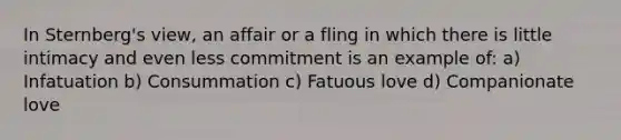 In Sternberg's view, an affair or a fling in which there is little intimacy and even less commitment is an example of: a) Infatuation b) Consummation c) Fatuous love d) Companionate love