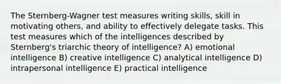 The Sternberg-Wagner test measures writing skills, skill in motivating others, and ability to effectively delegate tasks. This test measures which of the intelligences described by Sternberg's triarchic theory of intelligence? A) emotional intelligence B) creative intelligence C) analytical intelligence D) intrapersonal intelligence E) practical intelligence