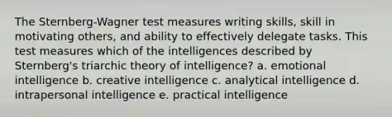 The Sternberg-Wagner test measures writing skills, skill in motivating others, and ability to effectively delegate tasks. This test measures which of the intelligences described by Sternberg's triarchic theory of intelligence? a. emotional intelligence b. creative intelligence c. analytical intelligence d. intrapersonal intelligence e. practical intelligence