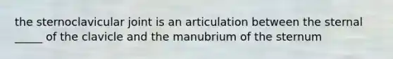 the sternoclavicular joint is an articulation between the sternal _____ of the clavicle and the manubrium of the sternum