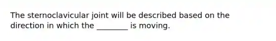 The sternoclavicular joint will be described based on the direction in which the ________ is moving.