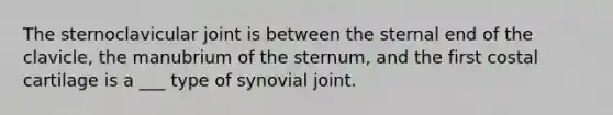 The sternoclavicular joint is between the sternal end of the clavicle, the manubrium of the sternum, and the first costal cartilage is a ___ type of synovial joint.