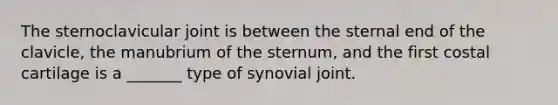 The sternoclavicular joint is between the sternal end of the clavicle, the manubrium of the sternum, and the first costal cartilage is a _______ type of synovial joint.