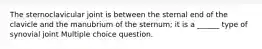 The sternoclavicular joint is between the sternal end of the clavicle and the manubrium of the sternum; it is a ______ type of synovial joint Multiple choice question.