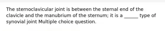 The sternoclavicular joint is between the sternal end of the clavicle and the manubrium of the sternum; it is a ______ type of synovial joint Multiple choice question.