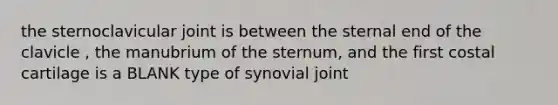 the sternoclavicular joint is between the sternal end of the clavicle , the manubrium of the sternum, and the first costal cartilage is a BLANK type of synovial joint