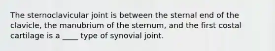 The sternoclavicular joint is between the sternal end of the clavicle, the manubrium of the sternum, and the first costal cartilage is a ____ type of synovial joint.