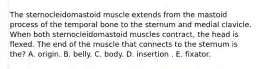 The sternocleidomastoid muscle extends from the mastoid process of the temporal bone to the sternum and medial clavicle. When both sternocleidomastoid muscles contract, the head is flexed. The end of the muscle that connects to the sternum is the? A. origin. B. belly. C. body. D. insertion . E. fixator.