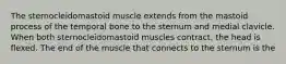 The sternocleidomastoid muscle extends from the mastoid process of the temporal bone to the sternum and medial clavicle. When both sternocleidomastoid muscles contract, the head is flexed. The end of the muscle that connects to the sternum is the