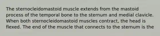 The sternocleidomastoid muscle extends from the mastoid process of the temporal bone to the sternum and medial clavicle. When both sternocleidomastoid muscles contract, the head is flexed. The end of the muscle that connects to the sternum is the