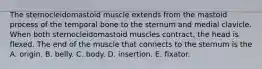 The sternocleidomastoid muscle extends from the mastoid process of the temporal bone to the sternum and medial clavicle. When both sternocleidomastoid muscles contract, the head is flexed. The end of the muscle that connects to the sternum is the A. origin. B. belly. C. body. D. insertion. E. fixator.