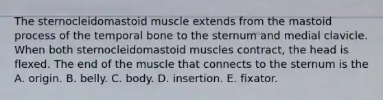 The sternocleidomastoid muscle extends from the mastoid process of the temporal bone to the sternum and medial clavicle. When both sternocleidomastoid muscles contract, the head is flexed. The end of the muscle that connects to the sternum is the A. origin. B. belly. C. body. D. insertion. E. fixator.