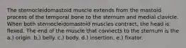 The sternocleidomastoid muscle extends from the mastoid process of the temporal bone to the sternum and medial clavicle. When both sternocleidomastoid muscles contract, the head is flexed. The end of the muscle that connects to the sternum is the a.) origin. b.) belly. c.) body. d.) insertion. e.) fixator.