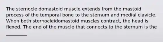 The sternocleidomastoid muscle extends from the mastoid process of the temporal bone to the sternum and medial clavicle. When both sternocleidomastoid muscles contract, the head is flexed. The end of the muscle that connects to the sternum is the _________