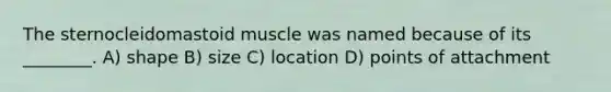 The sternocleidomastoid muscle was named because of its ________. A) shape B) size C) location D) points of attachment