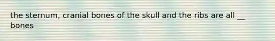 the sternum, cranial bones of the skull and the ribs are all __ bones