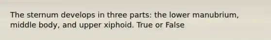 The sternum develops in three parts: the lower manubrium, middle body, and upper xiphoid. True or False