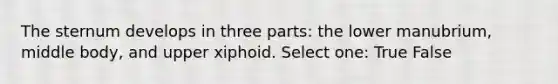 The sternum develops in three parts: the lower manubrium, middle body, and upper xiphoid. Select one: True False