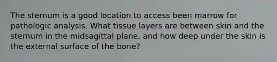 The sternum is a good location to access been marrow for pathologic analysis. What tissue layers are between skin and the sternum in the midsagittal plane, and how deep under the skin is the external surface of the bone?