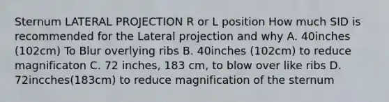 Sternum LATERAL PROJECTION R or L position How much SID is recommended for the Lateral projection and why A. 40inches (102cm) To Blur overlying ribs B. 40inches (102cm) to reduce magnificaton C. 72 inches, 183 cm, to blow over like ribs D. 72incches(183cm) to reduce magnification of the sternum