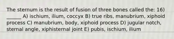 The sternum is the result of fusion of three bones called the: 16) ______ A) ischium, ilium, coccyx B) true ribs, manubrium, xiphoid process C) manubrium, body, xiphoid process D) jugular notch, sternal angle, xiphisternal joint E) pubis, ischium, ilium