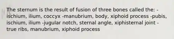 The sternum is the result of fusion of three bones called the: -ischium, ilium, coccyx -manubrium, body, xiphoid process -pubis, ischium, ilium -jugular notch, sternal angle, xiphisternal joint -true ribs, manubrium, xiphoid process