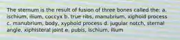 The sternum is the result of fusion of three bones called the: a. ischium, ilium, coccyx b. true ribs, manubrium, xiphoid process c. manubrium, body, xyphoid process d. jugular notch, sternal angle, xiphisteral joint e. pubis, ischium, ilium