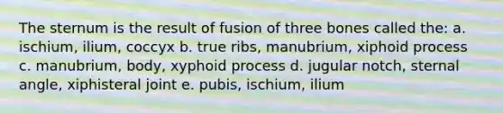 The sternum is the result of fusion of three bones called the: a. ischium, ilium, coccyx b. true ribs, manubrium, xiphoid process c. manubrium, body, xyphoid process d. jugular notch, sternal angle, xiphisteral joint e. pubis, ischium, ilium