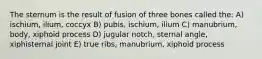 The sternum is the result of fusion of three bones called the: A) ischium, ilium, coccyx B) pubis, ischium, ilium C) manubrium, body, xiphoid process D) jugular notch, sternal angle, xiphisternal joint E) true ribs, manubrium, xiphoid process