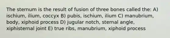 The sternum is the result of fusion of three bones called the: A) ischium, ilium, coccyx B) pubis, ischium, ilium C) manubrium, body, xiphoid process D) jugular notch, sternal angle, xiphisternal joint E) true ribs, manubrium, xiphoid process