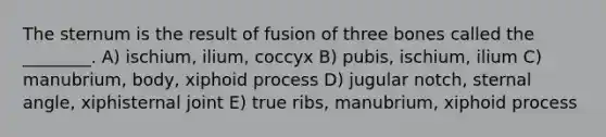 The sternum is the result of fusion of three bones called the ________. A) ischium, ilium, coccyx B) pubis, ischium, ilium C) manubrium, body, xiphoid process D) jugular notch, sternal angle, xiphisternal joint E) true ribs, manubrium, xiphoid process