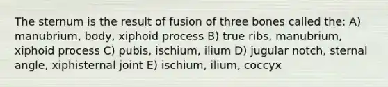 The sternum is the result of fusion of three bones called the: A) manubrium, body, xiphoid process B) true ribs, manubrium, xiphoid process C) pubis, ischium, ilium D) jugular notch, sternal angle, xiphisternal joint E) ischium, ilium, coccyx