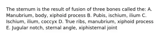 The sternum is the result of fusion of three bones called the: A. Manubrium, body, xiphoid process B. Pubis, ischium, ilium C. Ischium, ilium, coccyx D. True ribs, manubrium, xiphoid process E. Jugular notch, sternal angle, xiphisternal joint