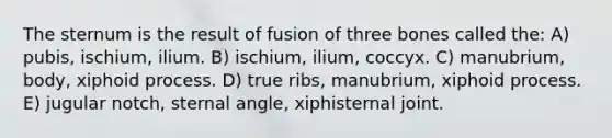 The sternum is the result of fusion of three bones called the: A) pubis, ischium, ilium. B) ischium, ilium, coccyx. C) manubrium, body, xiphoid process. D) true ribs, manubrium, xiphoid process. E) jugular notch, sternal angle, xiphisternal joint.