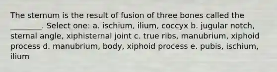 The sternum is the result of fusion of three bones called the ________. Select one: a. ischium, ilium, coccyx b. jugular notch, sternal angle, xiphisternal joint c. true ribs, manubrium, xiphoid process d. manubrium, body, xiphoid process e. pubis, ischium, ilium