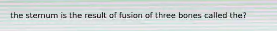 the sternum is the result of fusion of three bones called the?
