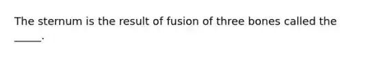 The sternum is the result of fusion of three bones called the _____.