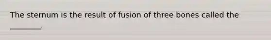 The sternum is the result of fusion of three bones called the ________.