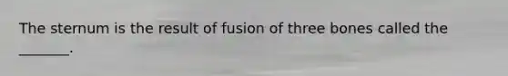 The sternum is the result of fusion of three bones called the _______.