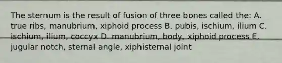 The sternum is the result of fusion of three bones called the: A. true ribs, manubrium, xiphoid process B. pubis, ischium, ilium C. ischium, ilium, coccyx D. manubrium, body, xiphoid process E. jugular notch, sternal angle, xiphisternal joint