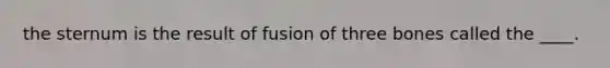 the sternum is the result of fusion of three bones called the ____.