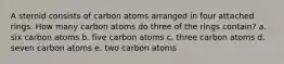 A steroid consists of carbon atoms arranged in four attached rings. How many carbon atoms do three of the rings contain? a. six carbon atoms b. five carbon atoms c. three carbon atoms d. seven carbon atoms e. two carbon atoms