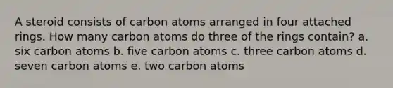 A steroid consists of carbon atoms arranged in four attached rings. How many carbon atoms do three of the rings contain? a. six carbon atoms b. five carbon atoms c. three carbon atoms d. seven carbon atoms e. two carbon atoms