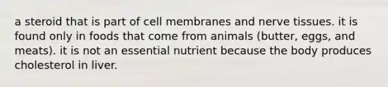 a steroid that is part of cell membranes and nerve tissues. it is found only in foods that come from animals (butter, eggs, and meats). it is not an essential nutrient because the body produces cholesterol in liver.